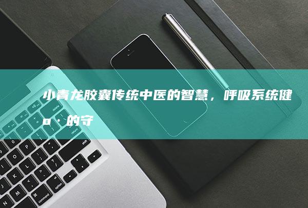 小青龙胶囊：传统中医的智慧，呼吸系统健康的守护者